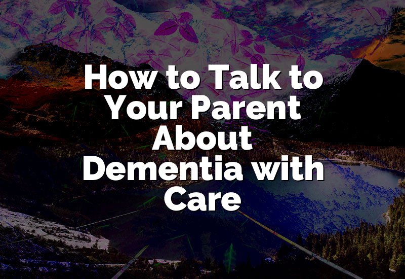 How to Talk to Your Parent About Dementia with Care
