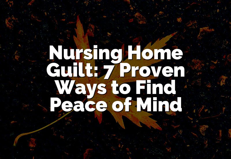 Nursing Home Guilt: 7 Proven Ways to Find Peace of Mind