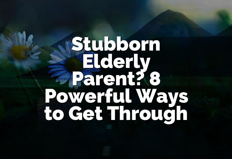 Stubborn Elderly Parent? 8 Powerful Ways to Get Through